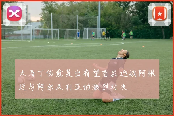 大马丁伤愈复出有望首发迎战阿根廷与阿尔及利亚的激烈对决