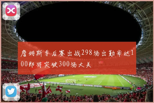 詹姆斯季后赛出战298场出勤率达100即将突破300场大关