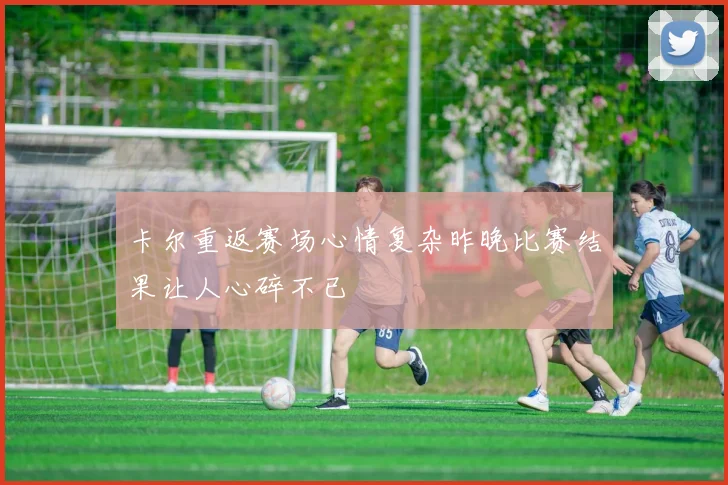 卡尔重返赛场心情复杂昨晚比赛结果让人心碎不已
