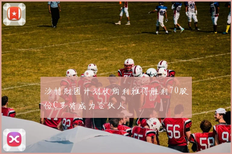 沙特财团计划收购利雅得胜利70股份C罗将成为合伙人