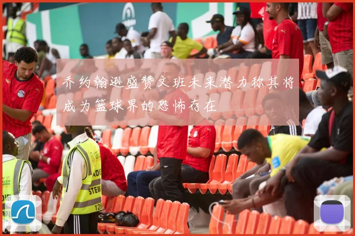 乔约翰逊盛赞文班未来潜力称其将成为篮球界的恐怖存在