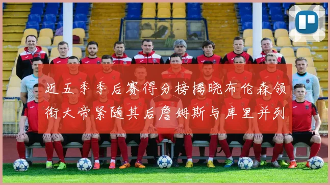 近五季季后赛得分榜揭晓布伦森领衔大帝紧随其后詹姆斯与库里并列第四