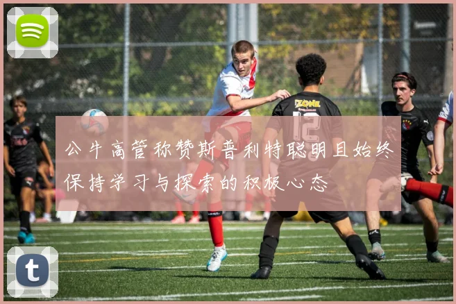 公牛高管称赞斯普利特聪明且始终保持学习与探索的积极心态