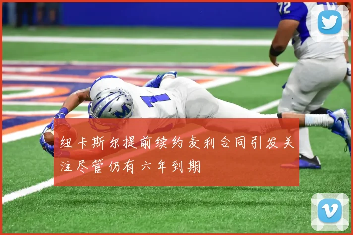 纽卡斯尔提前续约麦利合同引发关注尽管仍有六年到期