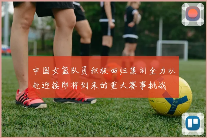 中国女篮队员积极回归集训全力以赴迎接即将到来的重大赛事挑战