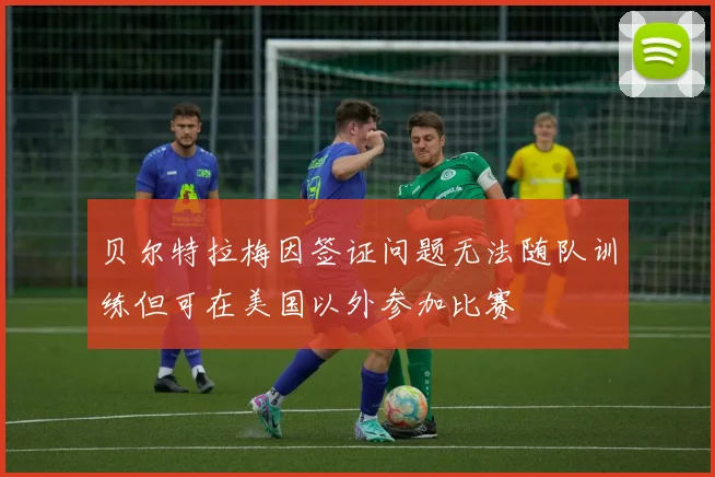 贝尔特拉梅因签证问题无法随队训练但可在美国以外参加比赛