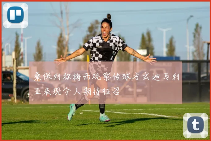 桑保利称梅西观察传球方式迪马利亚表现令人期待征召