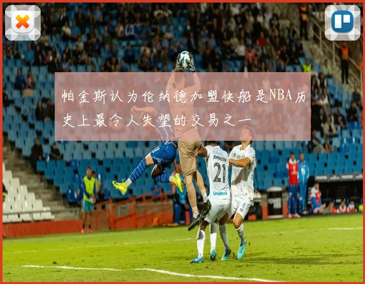 帕金斯认为伦纳德加盟快船是NBA历史上最令人失望的交易之一