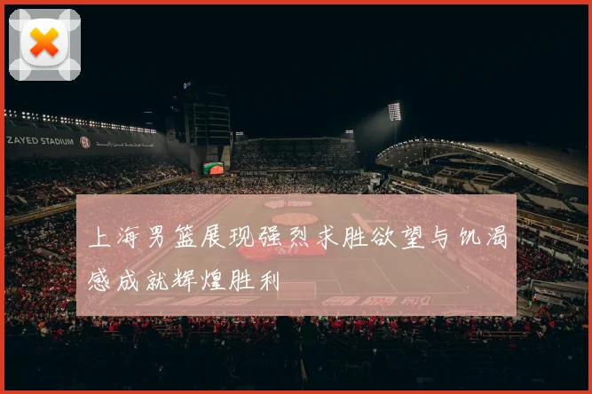 上海男篮展现强烈求胜欲望与饥渴感成就辉煌胜利