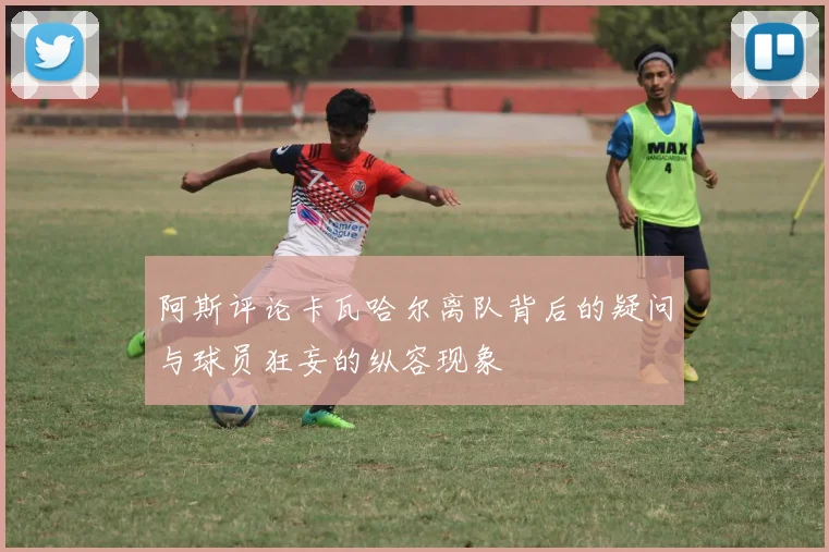 阿斯评论卡瓦哈尔离队背后的疑问与球员狂妄的纵容现象