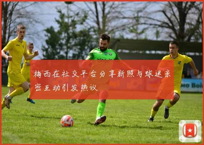 梅西在社交平台分享新照与球迷亲密互动引发热议