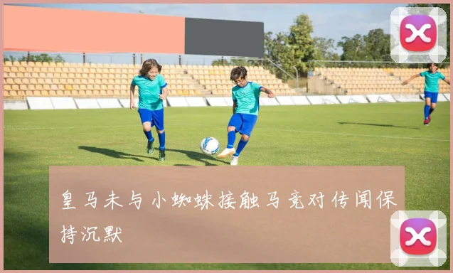 皇马未与小蜘蛛接触马竞对传闻保持沉默
